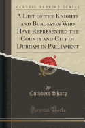 A List of the Knights and Burgesses Who Have Represented the County and City of Durham in Parliament (Classic Reprint)