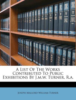 A List of the Works Contributed to Public Exhibitions by J.M.W. Turner, R.A. - Joseph Mallord William Turner (Creator)