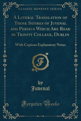 A Literal Translation of Those Satires of Juvenal and Persius Which Are Read in Trinity College, Dublin: With Copious Explanatory Notes (Classic Reprint) - Juvenal, Juvenal