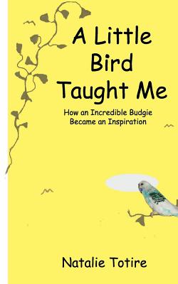 A Little Bird Taught Me: How an Incredible Budgie Became an Inspiration - Totire, Natalie J