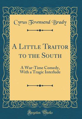 A Little Traitor to the South: A War-Time Comedy, with a Tragic Interlude (Classic Reprint) - Brady, Cyrus Townsend