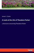 A Look at the Life of Theodore Parker: a discourse concerning Theodore Parker