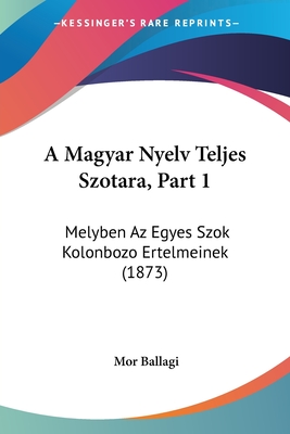 A Magyar Nyelv Teljes Szotara, Part 1: Melyben Az Egyes Szok Kolonbozo Ertelmeinek (1873) - Ballagi, Mor
