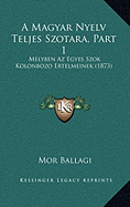 A Magyar Nyelv Teljes Szotara, Part 1: Melyben Az Egyes Szok Kolonbozo Ertelmeinek (1873)