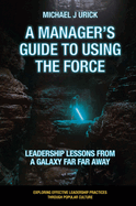 A Manager's Guide to Using the Force: Leadership Lessons from a Galaxy Far Far Away
