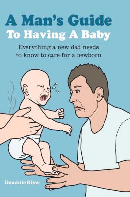 A Man's Guide to Having a Baby: Everything a New Dad Needs to Know to Care for a Newborn - Bliss, Dominic