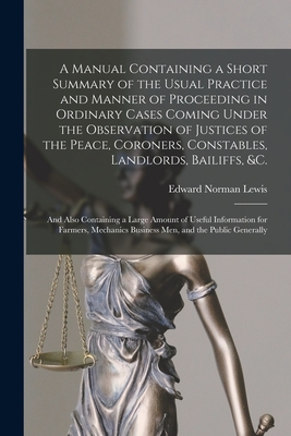 A Manual Containing a Short Summary of the Usual Practice and Manner of Proceeding in Ordinary Cases Coming Under the Observation of Justices of the Peace, Coroners, Constables, Landlords, Bailiffs, &c. [microform]: and Also Containing a Large Amount... - Lewis, Edward Norman B 1858 (Creator)