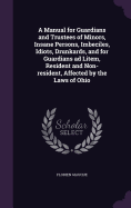 A Manual for Guardians and Trustees of Minors, Insane Persons, Imbeciles, Idiots, Drunkards, and for Guardians ad Litem, Resident and Non-resident, Affected by the Laws of Ohio