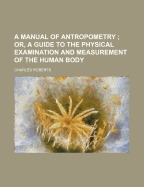 A Manual of Antropometry; Or, a Guide to the Physical Examination and Measurement of the Human Body: Containing a Systematic Table of Measurements, an Anthropometrical Chart or Register, and Instructions for Making Measurement on a Uniform Plan