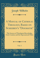 A Manual of Catholic Theology, Based on Scheeben's Dogmatik, Vol. 1: The Sources of Theological Knowledge, God, Creation and the Supernatural Order (Classic Reprint)