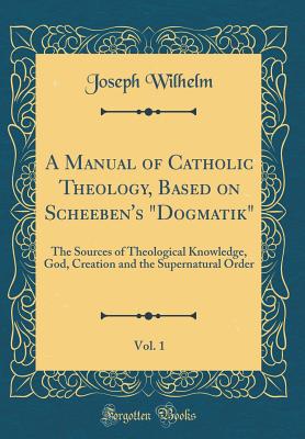 A Manual of Catholic Theology, Based on Scheeben's Dogmatik, Vol. 1: The Sources of Theological Knowledge, God, Creation and the Supernatural Order (Classic Reprint) - Wilhelm, Joseph