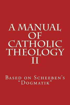 A Manual of Catholic Theology II: Based on Scheeben's Dogmatik - Scheeben, Matthias Joseph, and Wilhelm, Joseph, and Scannell, Thomas