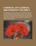 A Manual of Classical Bibliography: Comprising a Copious Detail of the Various Editions of the Greek and Latin Classics, and of the Critical and Philological Works Published in Illustration of Them, with an Account of the Principal Translations, Into Engl