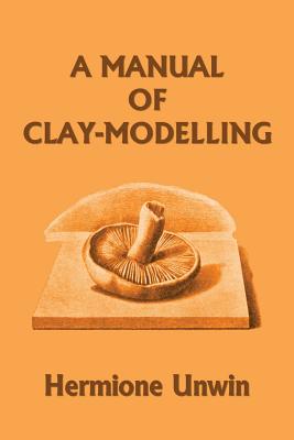 A Manual of Clay-Modelling (Yesterday's Classics) - Unwin, Mary Louisa Hermione