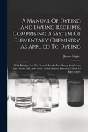 A Manual Of Dyeing And Dyeing Receipts, Comprising A System Of Elementary Chemistry, As Applied To Dyeing: With Receipts For The General Reader For Dyeing Any Colour On Cotton, Silk, And Wool, With Coloured Pattern Of Cloth Of Each Fabric