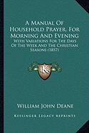 A Manual Of Household Prayer, For Morning And Evening: With Variations For The Days Of The Week And The Christian Seasons (1857) - Deane, William John