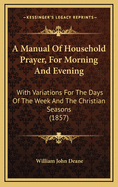 A Manual of Household Prayer, for Morning and Evening: With Variations for the Days of the Week and the Christian Seasons (1857)