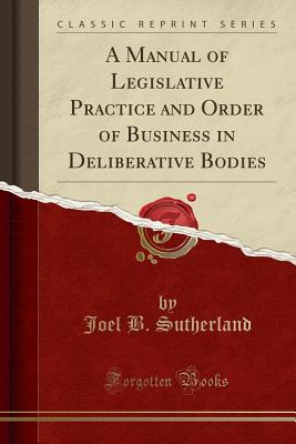 A Manual of Legislative Practice and Order of Business in Deliberative Bodies (Classic Reprint) - Sutherland, Joel B