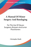 A Manual Of Minor Surgery And Bandaging: For The Use Of House-Surgeons, Dressers And Junior Practitioners