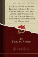 A Manual of New Testament Teaching on Infant Baptism, Mode of Baptism, the Lord's Supper, Feet-Washing, the Salutation of the Kiss, and Dissertations on Marriage and the Millennium (Classic Reprint)