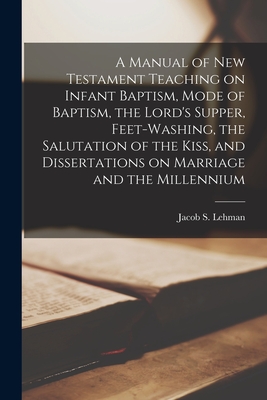 A Manual of New Testament Teaching on Infant Baptism, Mode of Baptism, the Lord's Supper, Feet-washing, the Salutation of the Kiss, and Dissertations on Marriage and the Millennium - Lehman, Jacob S D 1924- Comp (Creator)
