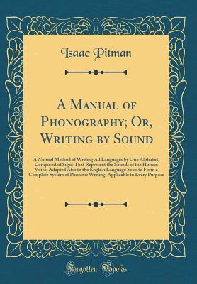 A Manual of Phonography; Or, Writing by Sound: A Natural Method of Writing All Languages by One Alphabet, Composed of Signs That Represent the Sounds of the Human Voice; Adapted Also to the English Language So as to Form a Complete System of Phonetic Writ - Pitman, Isaac, Sir