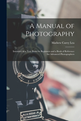 A Manual of Photography: Intended As a Text Book for Beginners and a Book of Reference for Advanced Photographers - Lea, Mathew Carey