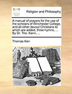 A Manual of Prayers for the Use of the Scholars of Winchester College, and All Other Devout Christians to Which Are Added, Three Hymns, ... by Dr. Tho. Kenn, ...