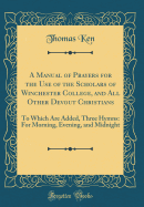 A Manual of Prayers for the Use of the Scholars of Winchester College, and All Other Devout Christians: To Which Are Added, Three Hymns: For Morning, Evening, and Midnight (Classic Reprint)