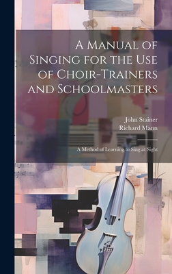 A Manual of Singing for the use of Choir-trainers and Schoolmasters: A Method of Learning to Sing at Sight - Stainer, John, and Mann, Richard