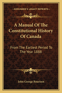 A Manual Of The Constitutional History Of Canada: From The Earliest Period To The Year 1888