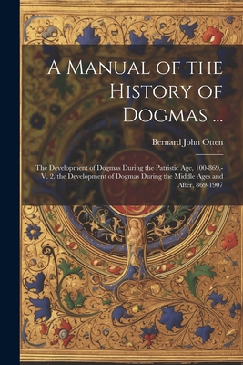 A Manual of the History of Dogmas ...: The Development of Dogmas During the Patristic Age, 100-869.-V. 2. the Development of Dogmas During the Middle Ages and After, 869-1907 - Otten, Bernard John