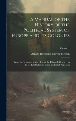 A Manual of the History of the Political System of Europe and Its Colonies: From Its Formation at the Close of the Fifteenth Century, to Its Re-Establishment Upon the Fall of Napoleon; Volume 1 - Heeren, Arnold Hermann Ludwig