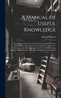 A Manual of Useful Knowledge: Containing, a Catechetical Treatise On the Law of Nature, National Law, Municipal Law, Criminal Law, Moral Law, Government, the Making of Laws, the Ten Commandments, Religion, Manners, Notices, Facts and Opinions Connected Wi - Rogers, Edward