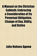 A Manual on the Christian Sabbath: Embracing a Consideration of Its Perpetual Obligation, Change of Day, Utility, and Duties (Classic Reprint)