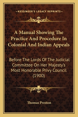 A Manual Showing the Practice and Procedure in Colonial and Indian Appeals: Before the Lords of the Judicial Committee on Her Majesty's Most Honorable Privy Council (1900) - Preston, Thomas, Professor