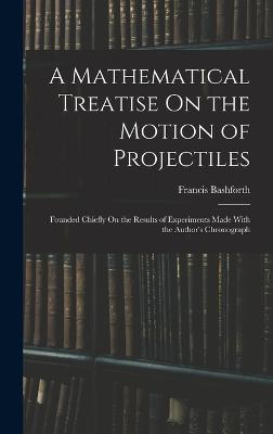 A Mathematical Treatise On the Motion of Projectiles: Founded Chiefly On the Results of Experiments Made With the Author's Chronograph - Bashforth, Francis