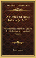 A Memoir of James Jackson, Jr., M.D.: With Extracts from His Letters to His Father; And Medical Cases, Collected by Him
