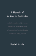 A Memoir of No One in Particular: In Which Our Author Indulges in Naive Indiscretions, a Self-Aggrandizing Solipsism, and an Off-Putting Infatuation with His Own Bodily Functions - Harris, Daniel