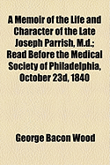 A Memoir of the Life and Character of the Late Joseph Parrish, M.D.: Read Before the Medical Society of Philadelphia, October 23D, 1840