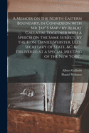 A Memoir on the North-eastern Boundary, in Connexion With Mr. Jay' S Map / by Albert Gallatin. Together With a Speech on the Same Subject, by the Hon. Daniel Webster, LL.D., Secretary of State, &c. & C., Delivered at a Special Meeting of the New York...