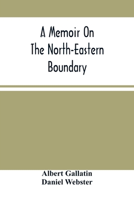 A Memoir On The North-Eastern Boundary: In Connexion With Mr. Jay'S Map - Gallatin, Albert, and Webster, Daniel