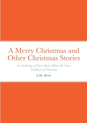 A Merry Christmas and Other Christmas Stories: An Anthology of Short Stories Before the Great Tradition of Christmas: An Anthology of Short Stories Before the Great Tradition of Christmas - Alcott, L M, and Twain, Mark, and Dickens, Charles