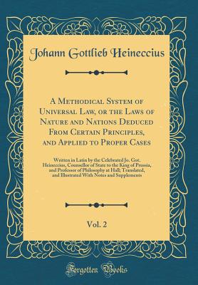 A Methodical System of Universal Law, or the Laws of Nature and Nations Deduced from Certain Principles, and Applied to Proper Cases, Vol. 2: Written in Latin by the Celebrated Jo. Got. Heineccius, Counsellor of State to the King of Prussia, and Professor - Heineccius, Johann Gottlieb