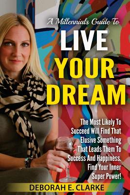 A Millennials Guide To Live Your Dream: The Most Likely To Succeed Will Find That Elusive Something That Leads Them To Success and Happiness. Find Your Inner Super Power! - Clarke, Deborah E