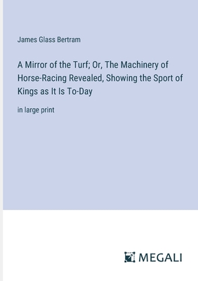 A Mirror of the Turf; Or, The Machinery of Horse-Racing Revealed, Showing the Sport of Kings as It Is To-Day: in large print - Bertram, James Glass