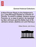A Most Proper Reply to the Nobleman's [i.E. Lord Hervey]'s Epistle to a Doctor of Divinity. to Which Is Added, Horace Versus Fannius; Or, a Case in Poinct. as Reported by Ben Johnson and the Belle-Man of St. James's Verses. [satires on Lord Hervey.]