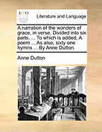 A Narration of the Wonders of Grace, in Verse. Divided Into Six Parts. ... to Which Is Added, a Poem ... as Also, Sixty One Hymns ... by Anne Dutton