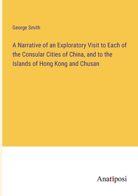 A Narrative of an Exploratory Visit to Each of the Consular Cities of China, and to the Islands of Hong Kong and Chusan - Smith, George