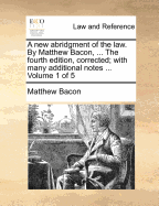 A New Abridgment of the Law. by Matthew Bacon, ... the Fourth Edition, Corrected; With Many Additional Notes ... Volume 1 of 5